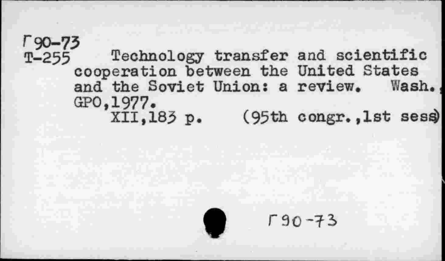 ﻿r90-73
T-255 Technology transfer and scientific cooperation between the United States and the Soviet Union: a review. Wash..
GPO,1977.
XII,185 p. (95th congr. ,1st ses^)
r 9O~?3>